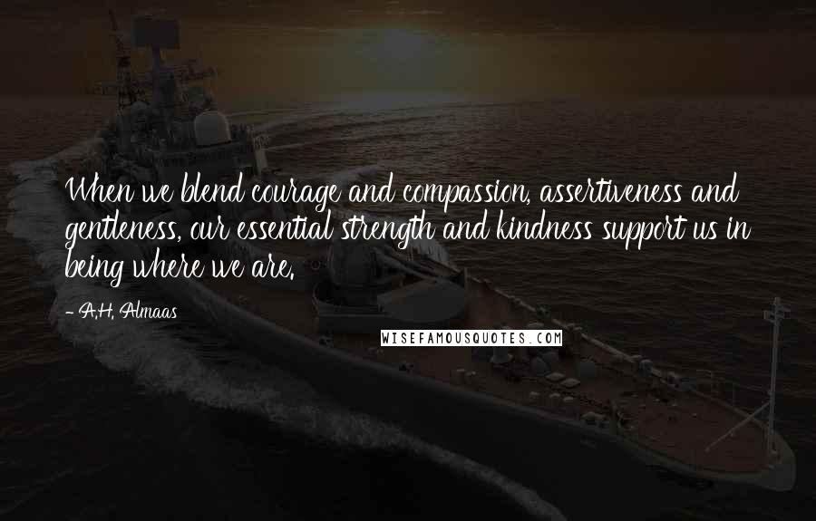 A.H. Almaas Quotes: When we blend courage and compassion, assertiveness and gentleness, our essential strength and kindness support us in being where we are.