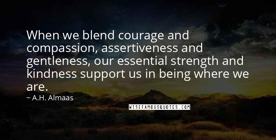 A.H. Almaas Quotes: When we blend courage and compassion, assertiveness and gentleness, our essential strength and kindness support us in being where we are.