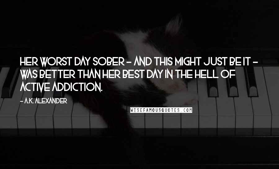 A.K. Alexander Quotes: Her worst day sober - and this might just be it - was better than her best day in the hell of active addiction.