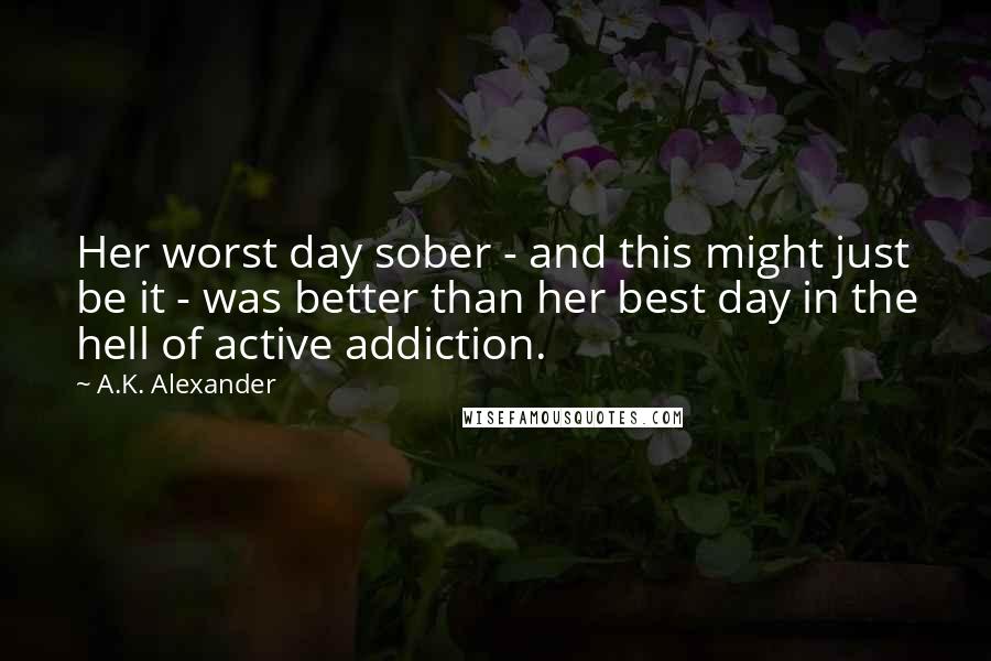 A.K. Alexander Quotes: Her worst day sober - and this might just be it - was better than her best day in the hell of active addiction.