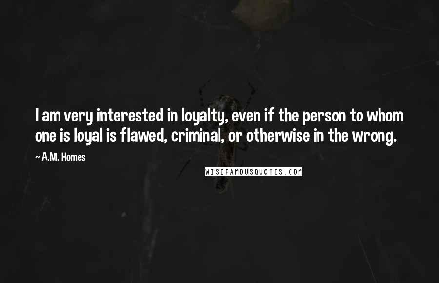 A.M. Homes Quotes: I am very interested in loyalty, even if the person to whom one is loyal is flawed, criminal, or otherwise in the wrong.