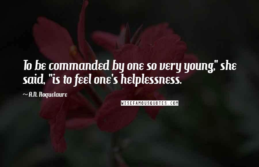 A.N. Roquelaure Quotes: To be commanded by one so very young," she said, "is to feel one's helplessness.