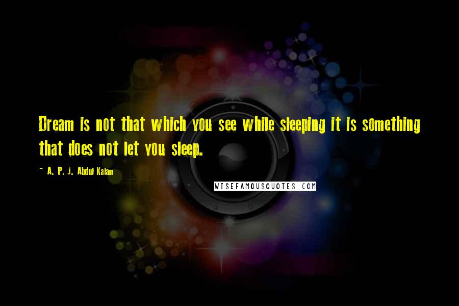 A. P. J. Abdul Kalam Quotes: Dream is not that which you see while sleeping it is something that does not let you sleep.