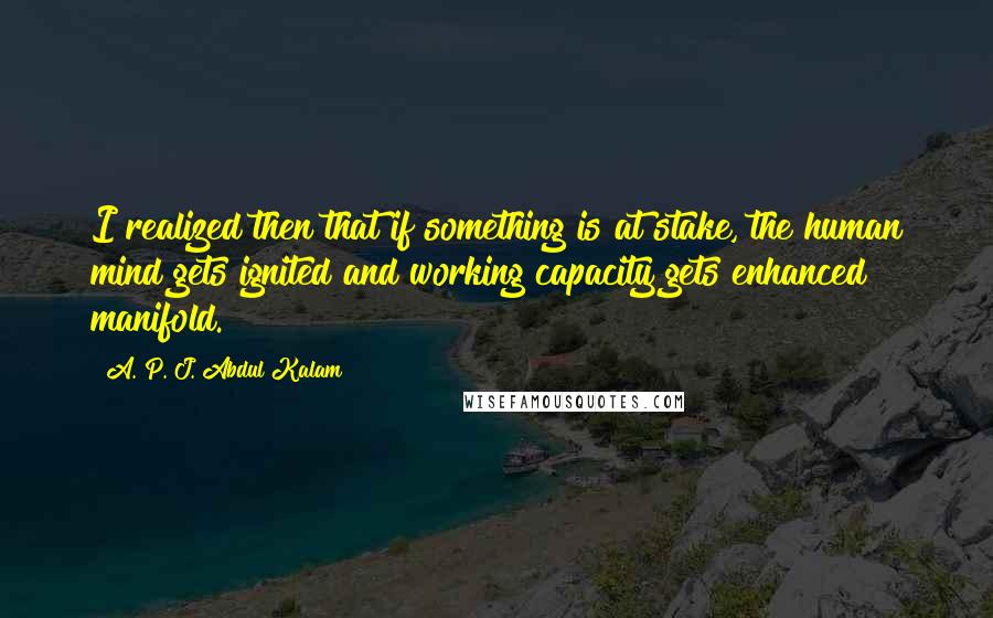 A. P. J. Abdul Kalam Quotes: I realized then that if something is at stake, the human mind gets ignited and working capacity gets enhanced manifold.