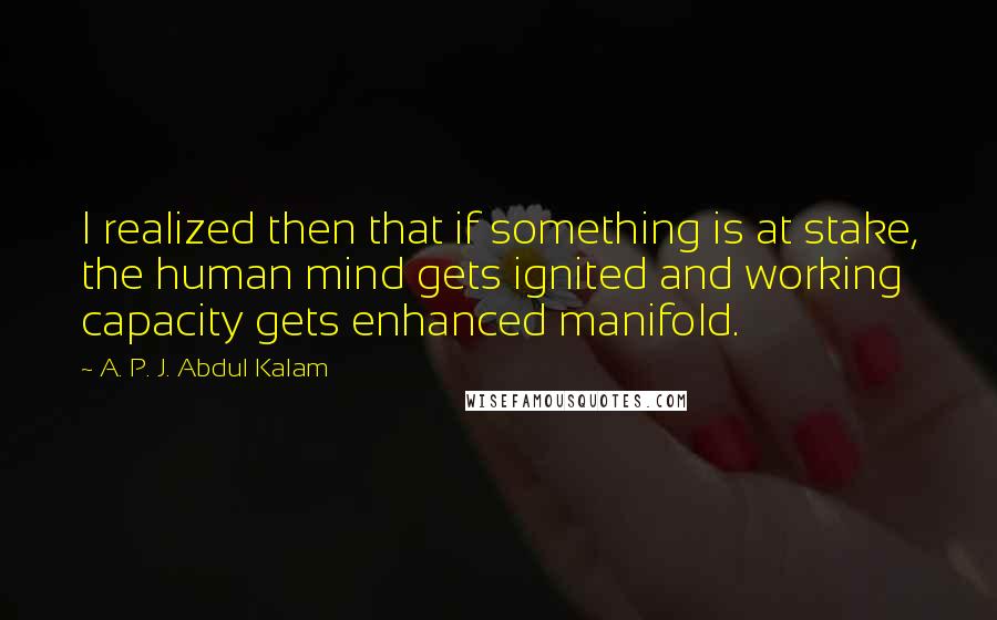 A. P. J. Abdul Kalam Quotes: I realized then that if something is at stake, the human mind gets ignited and working capacity gets enhanced manifold.