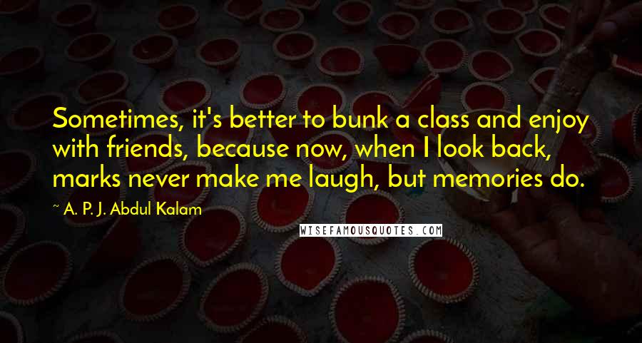 A. P. J. Abdul Kalam Quotes: Sometimes, it's better to bunk a class and enjoy with friends, because now, when I look back, marks never make me laugh, but memories do.