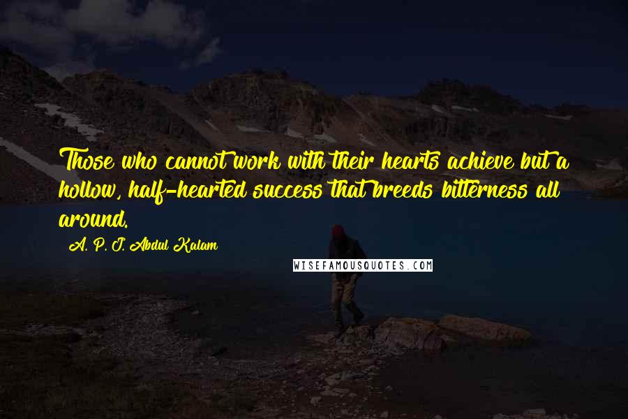 A. P. J. Abdul Kalam Quotes: Those who cannot work with their hearts achieve but a hollow, half-hearted success that breeds bitterness all around.