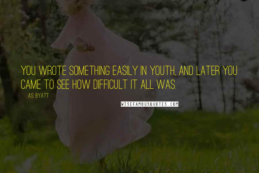 A.S. Byatt Quotes: You wrote something easily in youth, and later you came to see how difficult it all was.