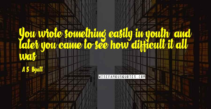 A.S. Byatt Quotes: You wrote something easily in youth, and later you came to see how difficult it all was.