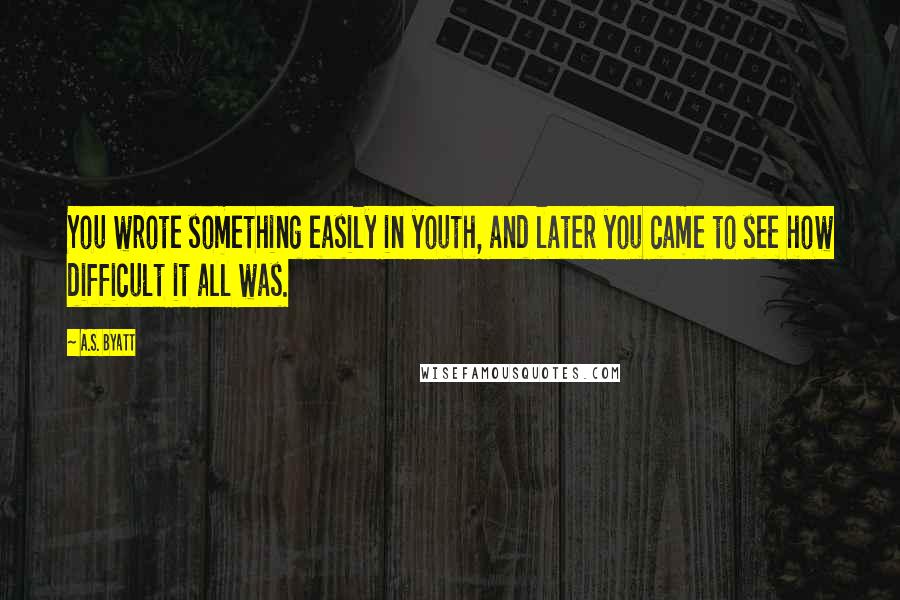 A.S. Byatt Quotes: You wrote something easily in youth, and later you came to see how difficult it all was.