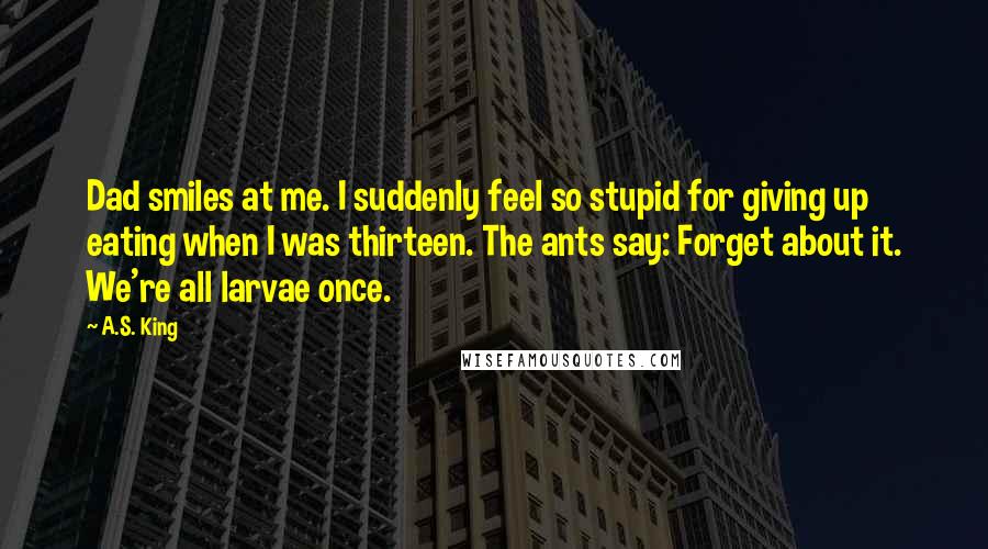 A.S. King Quotes: Dad smiles at me. I suddenly feel so stupid for giving up eating when I was thirteen. The ants say: Forget about it. We're all larvae once.