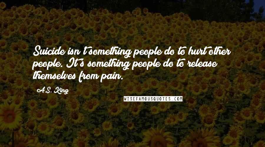 A.S. King Quotes: Suicide isn't something people do to hurt other people. It's something people do to release themselves from pain.