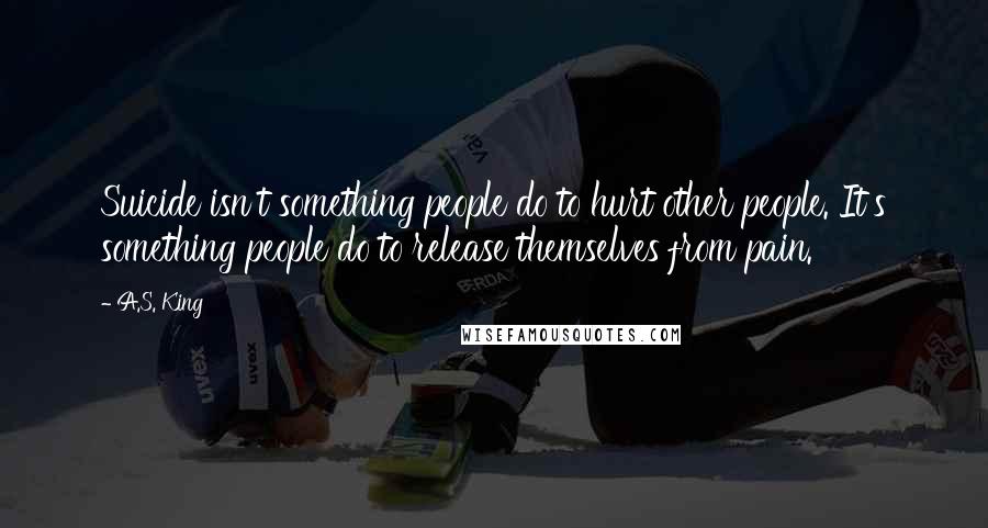 A.S. King Quotes: Suicide isn't something people do to hurt other people. It's something people do to release themselves from pain.