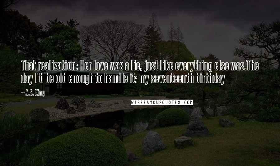 A.S. King Quotes: That realization: Her love was a lie, just like everything else was.The day I'd be old enough to handle it: my seventeenth birthday