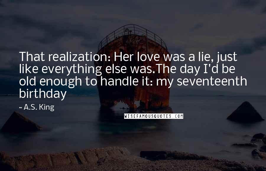 A.S. King Quotes: That realization: Her love was a lie, just like everything else was.The day I'd be old enough to handle it: my seventeenth birthday