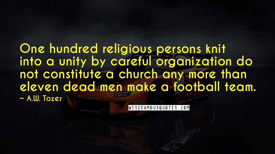 A.W. Tozer Quotes: One hundred religious persons knit into a unity by careful organization do not constitute a church any more than eleven dead men make a football team.