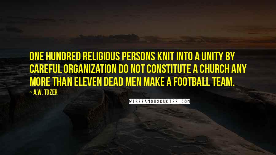 A.W. Tozer Quotes: One hundred religious persons knit into a unity by careful organization do not constitute a church any more than eleven dead men make a football team.