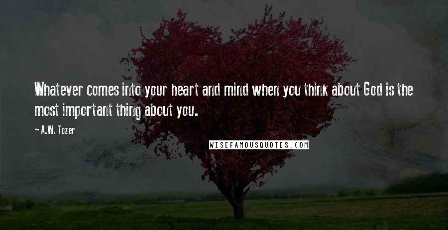 A.W. Tozer Quotes: Whatever comes into your heart and mind when you think about God is the most important thing about you.