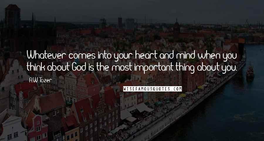 A.W. Tozer Quotes: Whatever comes into your heart and mind when you think about God is the most important thing about you.