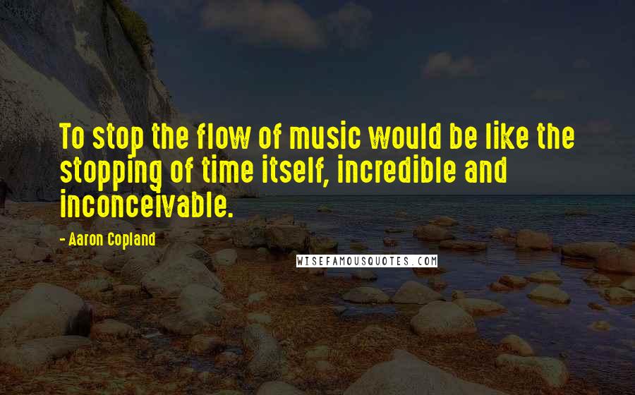 Aaron Copland Quotes: To stop the flow of music would be like the stopping of time itself, incredible and inconceivable.