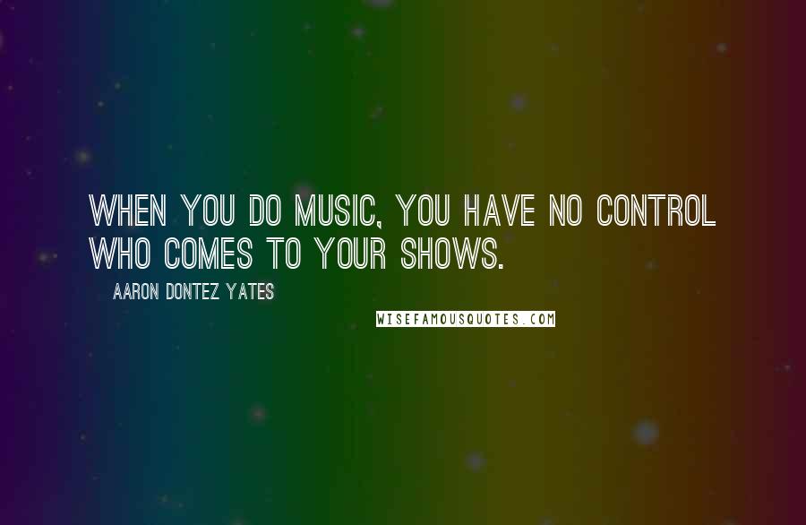 Aaron Dontez Yates Quotes: When you do music, you have no control who comes to your shows.