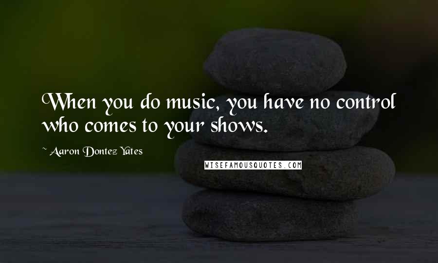 Aaron Dontez Yates Quotes: When you do music, you have no control who comes to your shows.