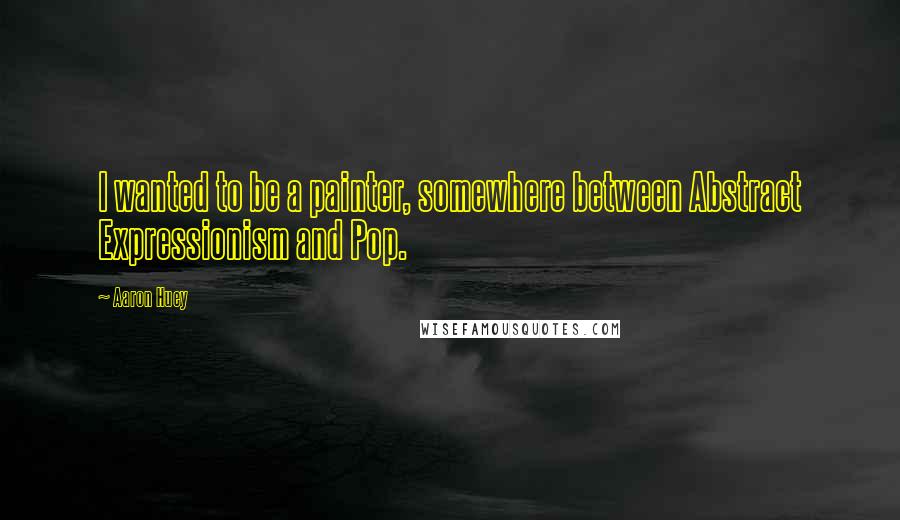 Aaron Huey Quotes: I wanted to be a painter, somewhere between Abstract Expressionism and Pop.