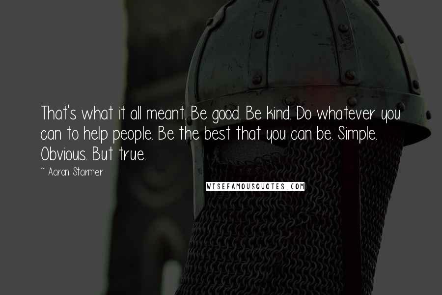 Aaron Starmer Quotes: That's what it all meant. Be good. Be kind. Do whatever you can to help people. Be the best that you can be. Simple. Obvious. But true.