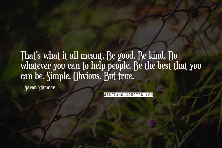 Aaron Starmer Quotes: That's what it all meant. Be good. Be kind. Do whatever you can to help people. Be the best that you can be. Simple. Obvious. But true.