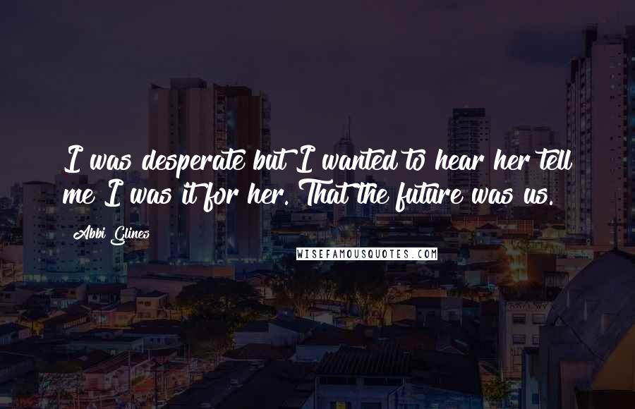 Abbi Glines Quotes: I was desperate but I wanted to hear her tell me I was it for her. That the future was us.