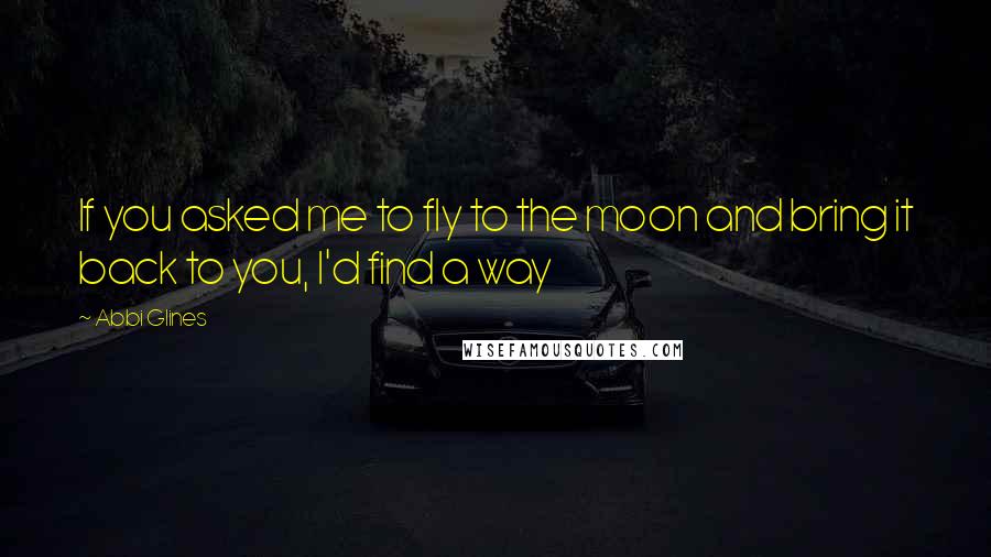 Abbi Glines Quotes: If you asked me to fly to the moon and bring it back to you, I'd find a way