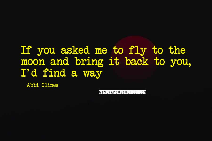 Abbi Glines Quotes: If you asked me to fly to the moon and bring it back to you, I'd find a way