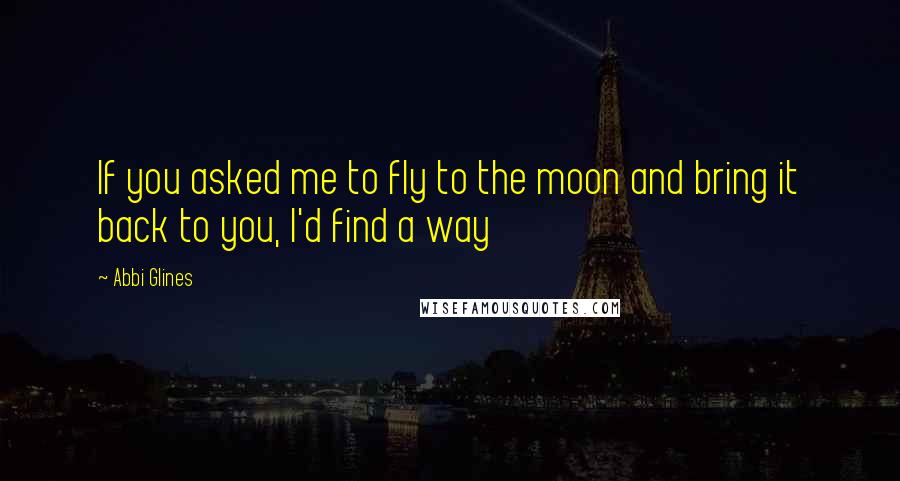 Abbi Glines Quotes: If you asked me to fly to the moon and bring it back to you, I'd find a way