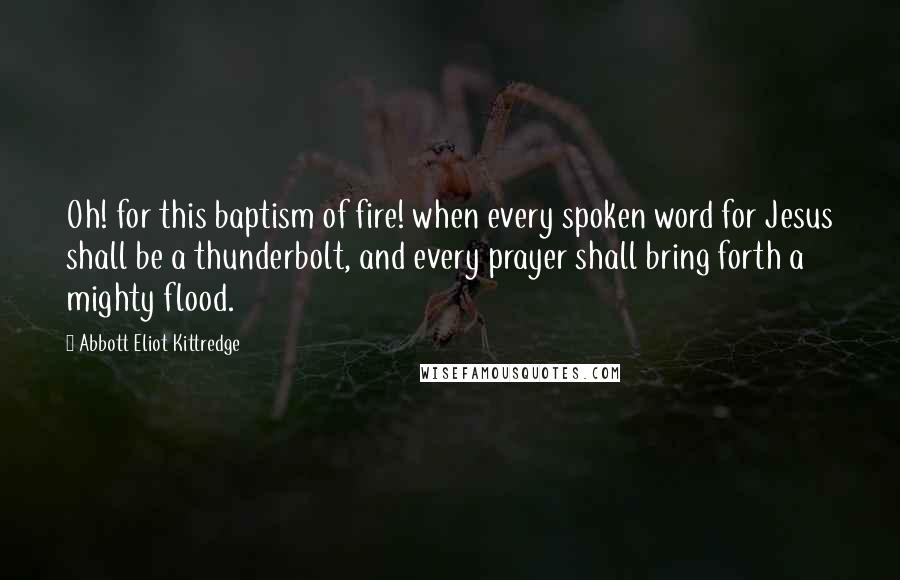 Abbott Eliot Kittredge Quotes: Oh! for this baptism of fire! when every spoken word for Jesus shall be a thunderbolt, and every prayer shall bring forth a mighty flood.