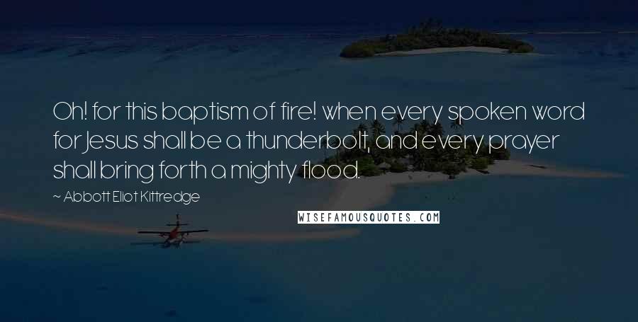 Abbott Eliot Kittredge Quotes: Oh! for this baptism of fire! when every spoken word for Jesus shall be a thunderbolt, and every prayer shall bring forth a mighty flood.