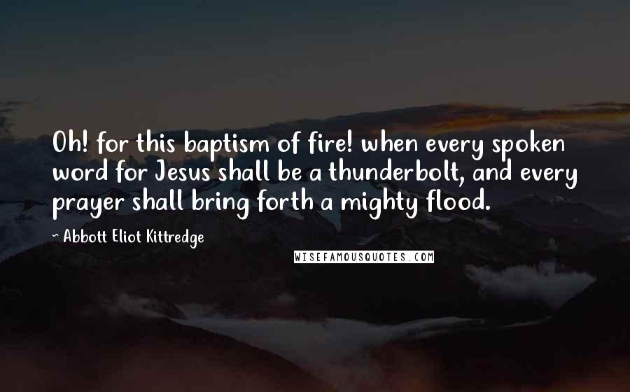 Abbott Eliot Kittredge Quotes: Oh! for this baptism of fire! when every spoken word for Jesus shall be a thunderbolt, and every prayer shall bring forth a mighty flood.