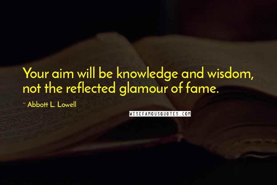 Abbott L. Lowell Quotes: Your aim will be knowledge and wisdom, not the reflected glamour of fame.