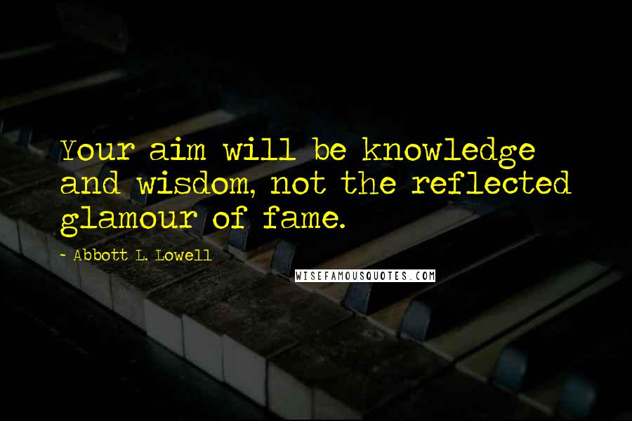 Abbott L. Lowell Quotes: Your aim will be knowledge and wisdom, not the reflected glamour of fame.