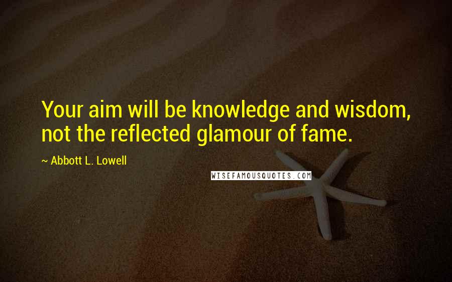 Abbott L. Lowell Quotes: Your aim will be knowledge and wisdom, not the reflected glamour of fame.