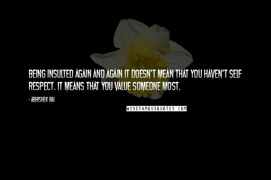 Abhishek Rai Quotes: Being insulted again and again it doesn't mean that you haven't self respect. It means that you value someone most.