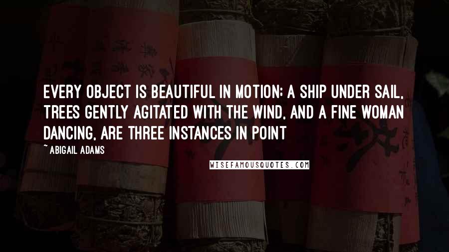 Abigail Adams Quotes: Every object is beautiful in motion; a ship under sail, trees gently agitated with the wind, and a fine woman dancing, are three instances in point