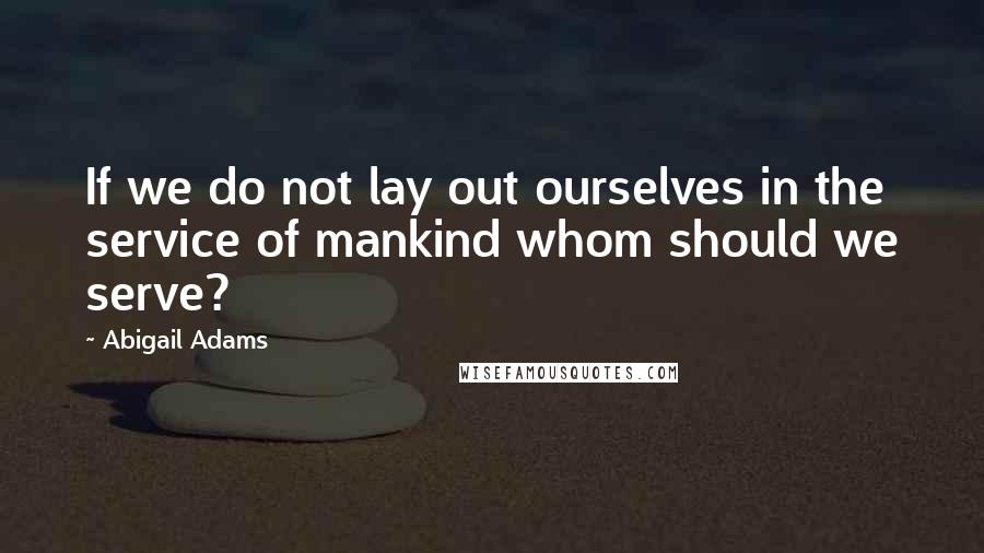 Abigail Adams Quotes: If we do not lay out ourselves in the service of mankind whom should we serve?