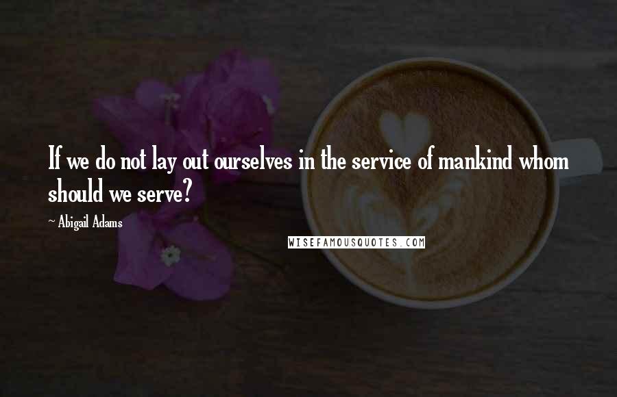 Abigail Adams Quotes: If we do not lay out ourselves in the service of mankind whom should we serve?