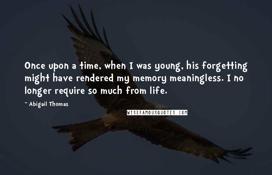 Abigail Thomas Quotes: Once upon a time, when I was young, his forgetting might have rendered my memory meaningless. I no longer require so much from life.