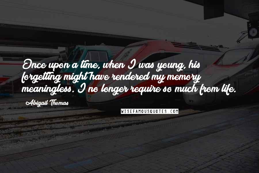 Abigail Thomas Quotes: Once upon a time, when I was young, his forgetting might have rendered my memory meaningless. I no longer require so much from life.