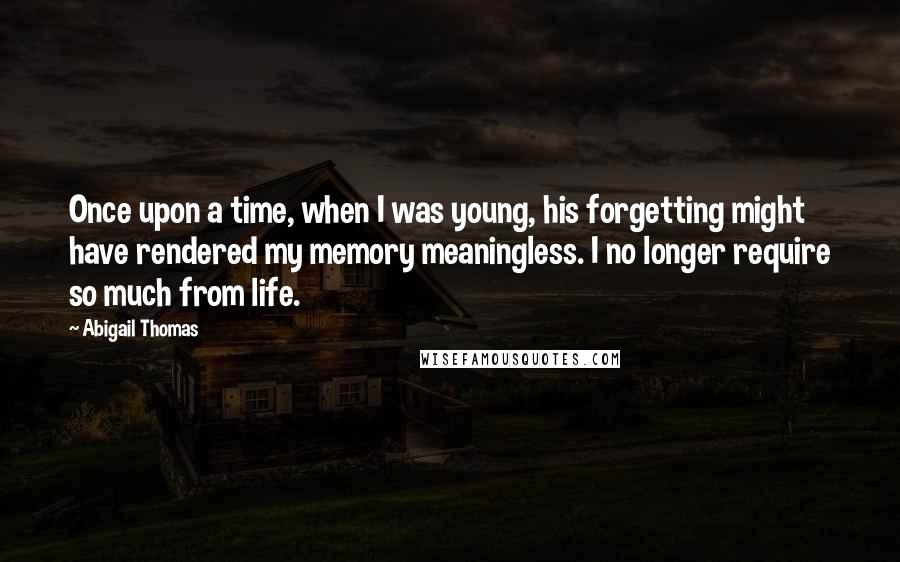 Abigail Thomas Quotes: Once upon a time, when I was young, his forgetting might have rendered my memory meaningless. I no longer require so much from life.