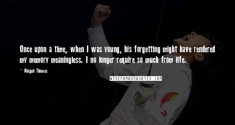 Abigail Thomas Quotes: Once upon a time, when I was young, his forgetting might have rendered my memory meaningless. I no longer require so much from life.