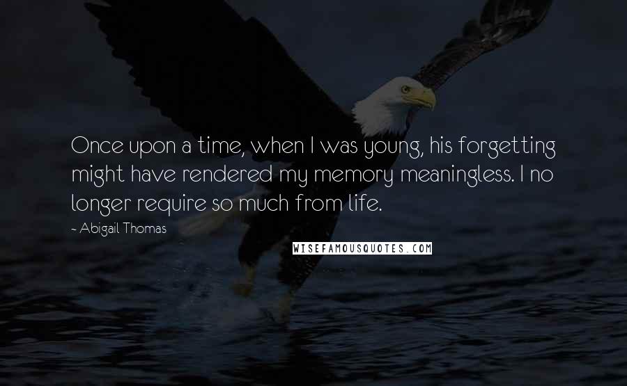 Abigail Thomas Quotes: Once upon a time, when I was young, his forgetting might have rendered my memory meaningless. I no longer require so much from life.