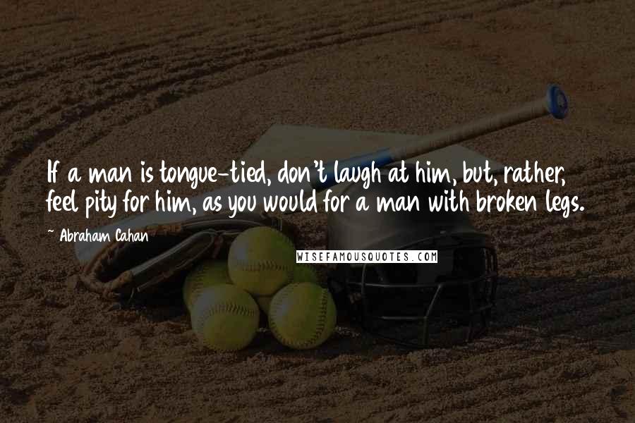 Abraham Cahan Quotes: If a man is tongue-tied, don't laugh at him, but, rather, feel pity for him, as you would for a man with broken legs.