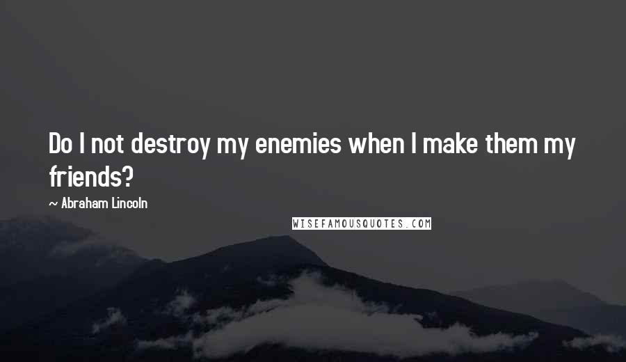 Abraham Lincoln Quotes: Do I not destroy my enemies when I make them my friends?